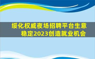 绥化权威夜场招聘平台生意稳定2023创造就业机会